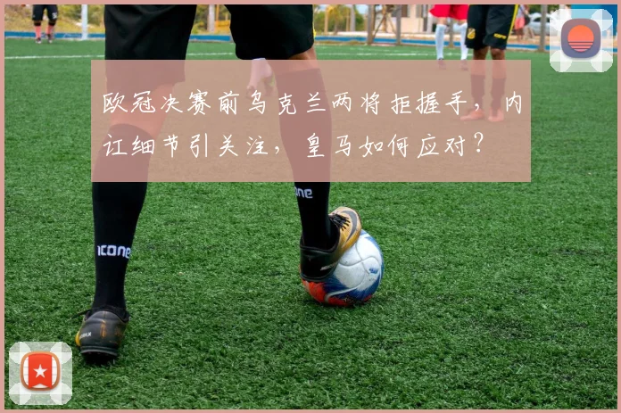 欧冠决赛前乌克兰两将拒握手,内讧细节引关注,皇马如何应对?
