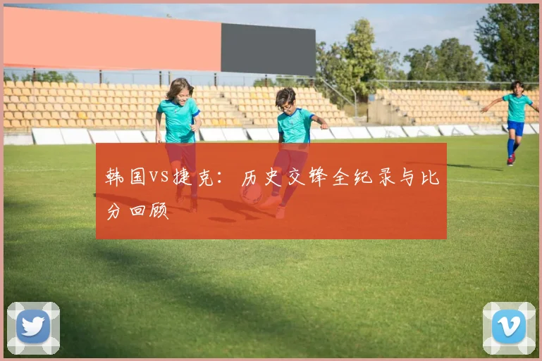韩国vs捷克：历史交锋全纪录与比分回顾