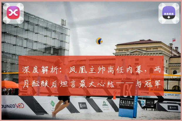 深度解析:凤凰主帅离任内幕,两月酝酿后坦言最大心结——与冠军失之交臂