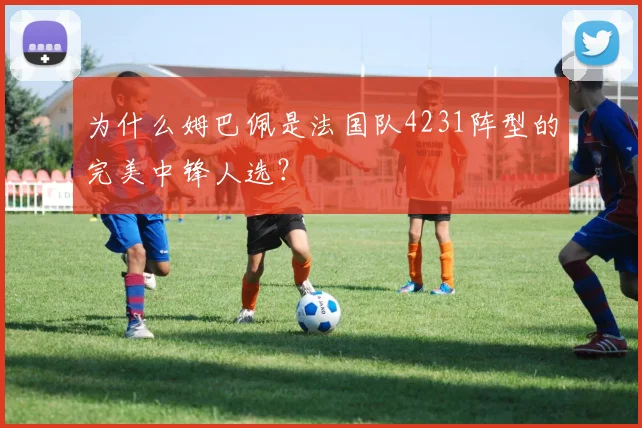 为什么姆巴佩是法国队4231阵型的完美中锋人选?