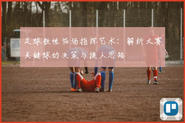 足球教练临场指挥艺术：解析大赛关键球的决策与换人思路