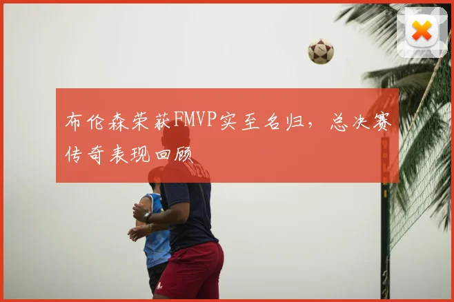 布伦森荣获FMVP实至名归，总决赛传奇表现回顾