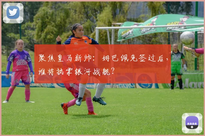 聚焦皇马新帅:姆巴佩免签过后,谁将执掌银河战舰?