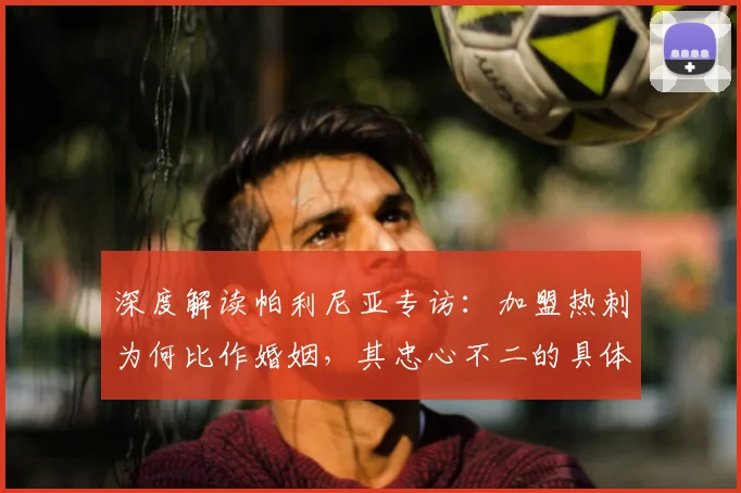 深度解读帕利尼亚专访：加盟热刺为何比作婚姻，其忠心不二的具体表现与原因分析