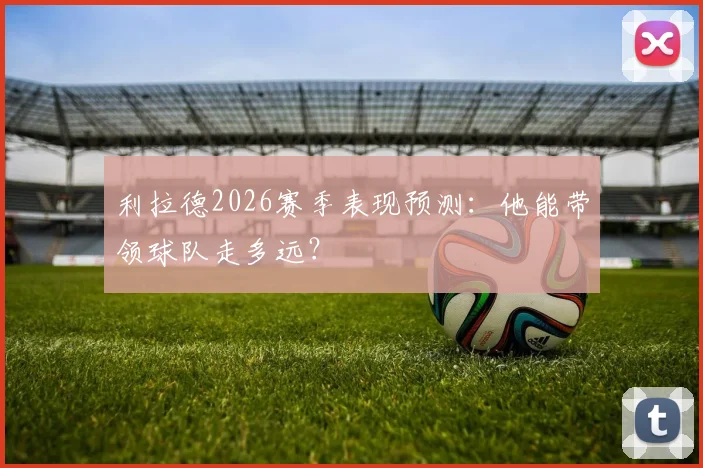 利拉德2026赛季表现预测:他能带领球队走多远?