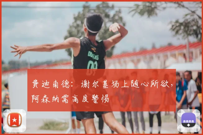费迪南德:谢尔基场上随心所欲,阿森纳需高度警惕