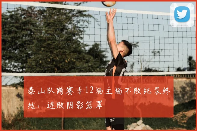 泰山队跨赛季12场主场不败纪录终结，连败阴影笼罩