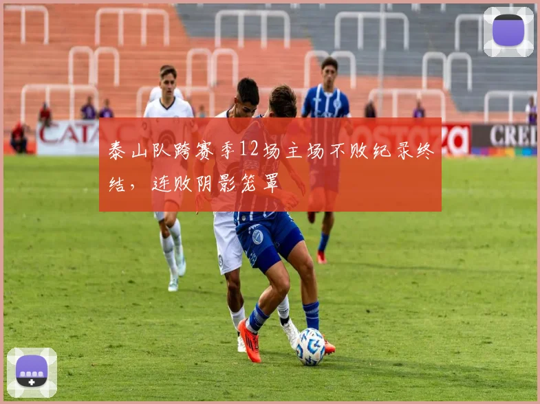 泰山队跨赛季12场主场不败纪录终结,连败阴影笼罩
