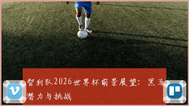 智利队2026世界杯前景展望:黑马潜力与挑战