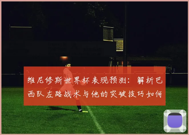 维尼修斯世界杯表现预测:解析巴西队左路战术与他的突破技巧如何影响比赛