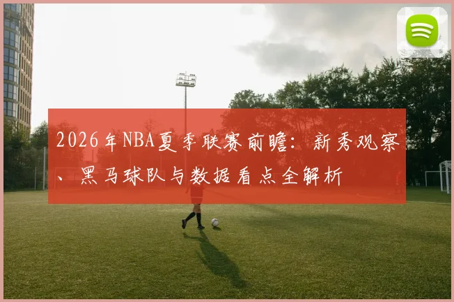 2026年NBA夏季联赛前瞻：新秀观察、黑马球队与数据看点全解析